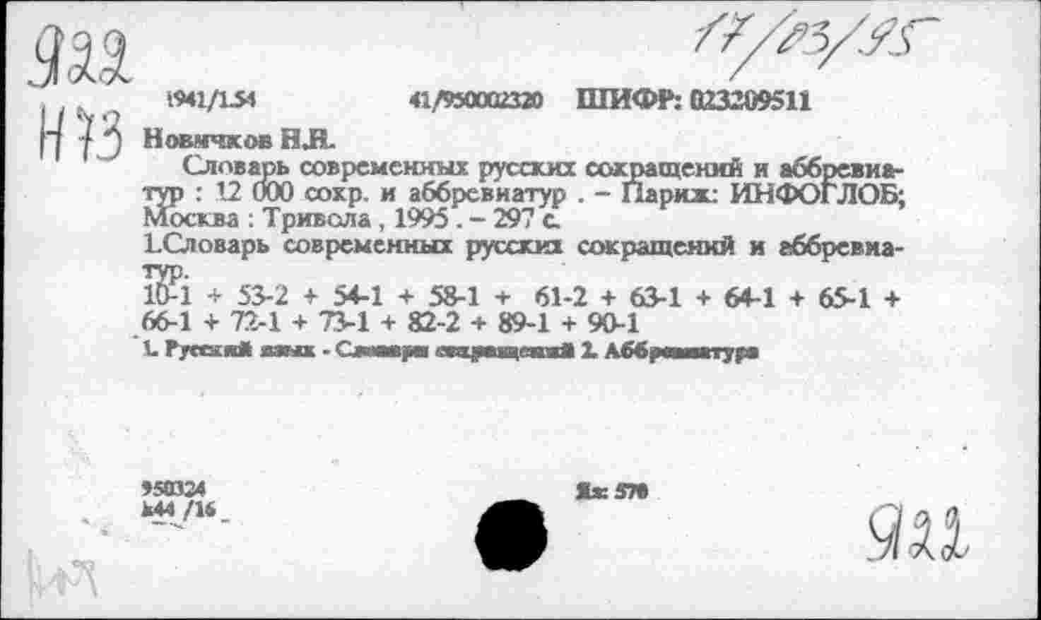 ﻿НЙ
1941/154	41,/950002320 ШИФР: 023209511
Новичков НЛ.
Словарь современных русских сокращений и аббревиатур : 12 000 сохр. и аббревиатур . - Парили ИНФОГЛОБ; Москва : Тривола, 1995. - 297 а
1-Словарь современных русских сокращений и аббревма-
НМ + 53-2 + 54-1 + 58-1 + 61-2 + 63-1 + 64-1 + 65-1 +
66-1 + 72-1 + 73-1 + 82-2 + 89-1 + 90-1
I. Русски* мнх ■ Симу «ииукчяки* 1 Аббревиатура
»50324
444/14
Жж 57В
яи